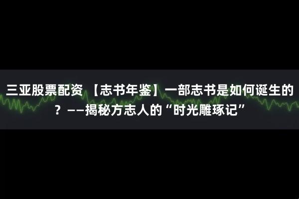 三亚股票配资 【志书年鉴】一部志书是如何诞生的？——揭秘方志人的“时光雕琢记”