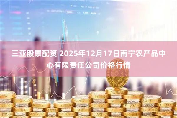 三亚股票配资 2025年12月17日南宁农产品中心有限责任公司价格行情