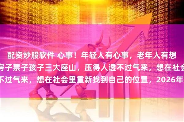配资炒股软件 心事！年轻人有心事，老年人有想法，中年人压力，车子房子票子孩子三大座山，压得人透不过气来，想在社会里重新找到自己的位置，2026年可以吗？