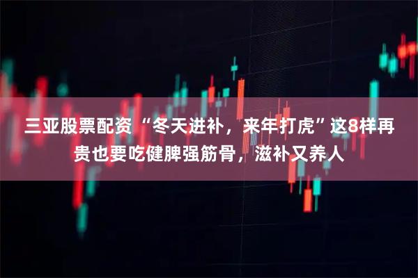 三亚股票配资 “冬天进补，来年打虎”这8样再贵也要吃健脾强筋骨，滋补又养人