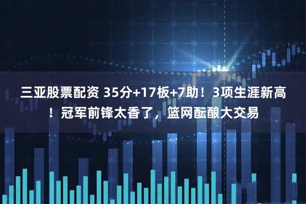 三亚股票配资 35分+17板+7助！3项生涯新高！冠军前锋太香了，篮网酝酿大交易