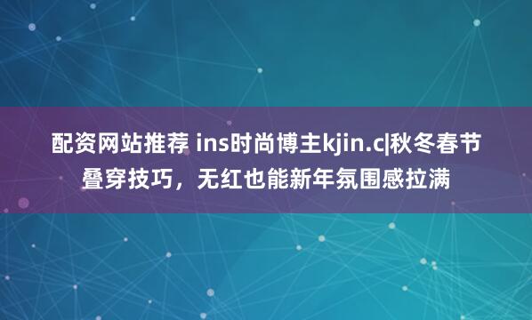 配资网站推荐 ins时尚博主kjin.c|秋冬春节叠穿技巧，无红也能新年氛围感拉满