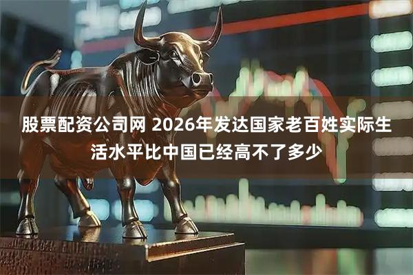 股票配资公司网 2026年发达国家老百姓实际生活水平比中国已经高不了多少