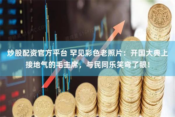 炒股配资官方平台 罕见彩色老照片：开国大典上接地气的毛主席，与民同乐笑弯了眼！