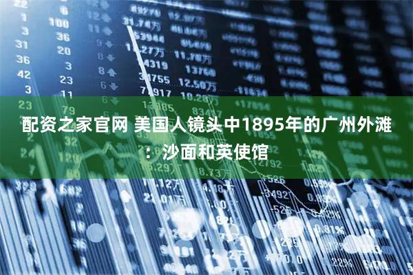 配资之家官网 美国人镜头中1895年的广州外滩：沙面和英使馆