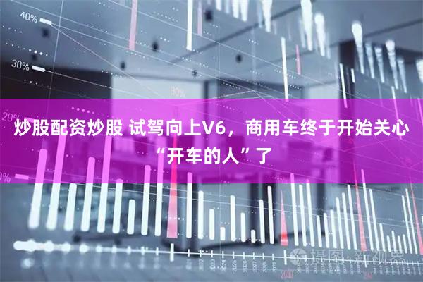 炒股配资炒股 试驾向上V6，商用车终于开始关心“开车的人”了