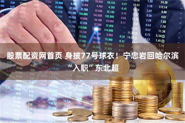 股票配资网首页 身披77号球衣！宁忠岩回哈尔滨“入职”东北超