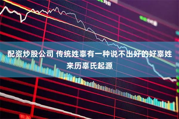 配资炒股公司 传统姓辜有一种说不出好的好辜姓来历辜氏起源