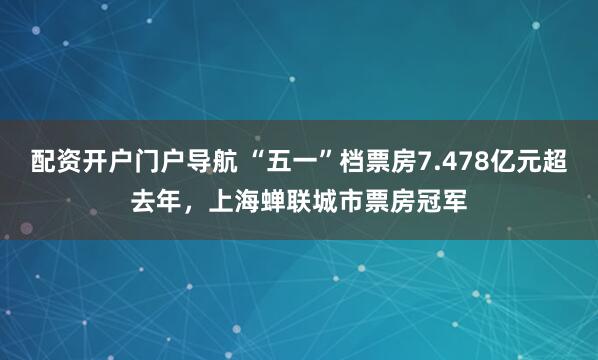 配资开户门户导航 “五一”档票房7.478亿元超去年，上海蝉联城市票房冠军