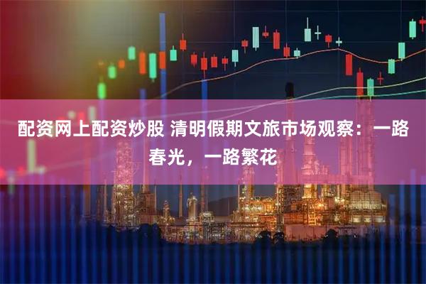 配资网上配资炒股 清明假期文旅市场观察：一路春光，一路繁花