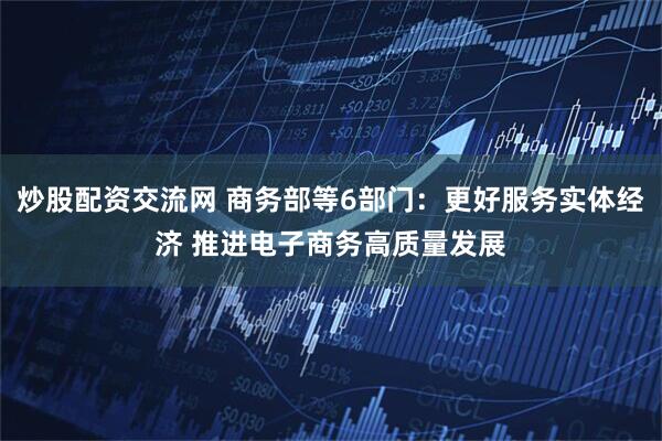 炒股配资交流网 商务部等6部门：更好服务实体经济 推进电子商务高质量发展