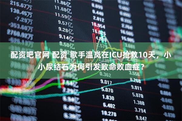 配资吧官网 配资 歌手温岚在ICU抢救10天,小小尿结石为何引发致命败血症?