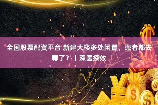 全国股票配资平台 新建大楼多处闲置,患者都去哪了?丨深医探效