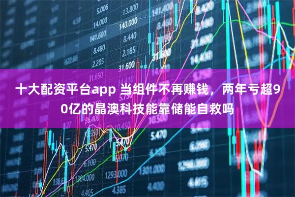 十大配资平台app 当组件不再赚钱，两年亏超90亿的晶澳科技能靠储能自救吗