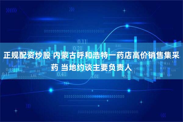 正规配资炒股 内蒙古呼和浩特一药店高价销售集采药 当地约谈主要负责人