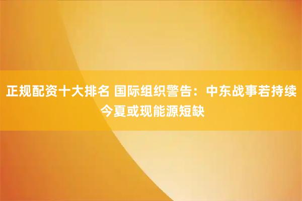 正规配资十大排名 国际组织警告：中东战事若持续 今夏或现能源短缺