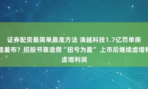 证券配资最简单最准方法 清越科技1.7亿罚单撕开遮羞布？招股书靠造假“扭亏为盈” 上市后继续虚增利润