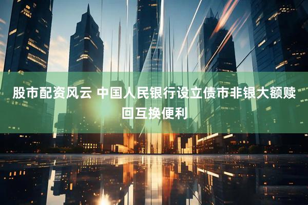 股市配资风云 中国人民银行设立债市非银大额赎回互换便利